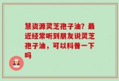 慧资源灵芝孢子油？最近经常听到朋友说灵芝孢子油，可以科普一下吗