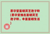 恩华堂富硒灵芝孢子粉(恩华堂推出富硒灵芝孢子粉，丰富富硒生活)