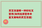 灵芝泡酒哪一种好吃又营养(如何选择营养丰富又美味的灵芝泡酒)
