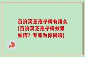 百济灵芝孢子粉有用么(百济灵芝孢子粉效果如何？专家为你揭晓)
