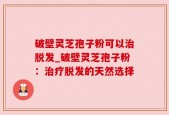 破壁灵芝孢子粉可以治脱发_破壁灵芝孢子粉：治疗脱发的天然选择