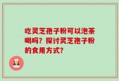 吃灵芝孢子粉可以泡茶喝吗？探讨灵芝孢子粉的食用方式？
