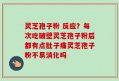 灵芝孢子粉 反应？每次吃破壁灵芝孢子粉后都有点肚子痛灵芝孢子粉不易消化吗