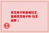 灵芝孢子粉富硒钰芝_富硒灵芝孢子粉 钰芝品牌 )