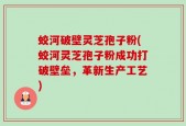 蛟河破壁灵芝孢子粉(蛟河灵芝孢子粉成功打破壁垒，革新生产工艺)