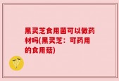 黑灵芝食用菌可以做药材吗(黑灵芝：可药用的食用菇)