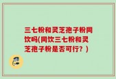 三七粉和灵芝孢子粉同饮吗(同饮三七粉和灵芝孢子粉是否可行？)