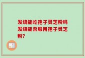 发烧能吃孢子灵芝粉吗发烧能否服用孢子灵芝粉？