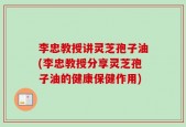 李忠教授讲灵芝孢子油(李忠教授分享灵芝孢子油的健康保健作用)