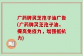 广药牌灵芝孢子油广告(广药牌灵芝孢子油，提高免疫力，增强抵抗力)