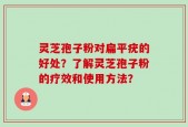 灵芝孢子粉对扁平疣的好处？了解灵芝孢子粉的疗效和使用方法？