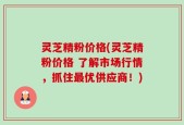 灵芝精粉价格(灵芝精粉价格 了解市场行情，抓住最优供应商！)
