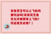 家用灵芝可以上飞机吗要托运吗(家用灵芝是否允许被携带上飞机？托运是否必需？)
