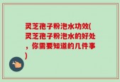灵芝孢子粉泡水功效(灵芝孢子粉泡水的好处，你需要知道的几件事)