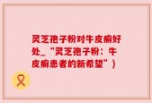 灵芝孢子粉对牛皮癣好处_“灵芝孢子粉：牛皮癣患者的新希望”)