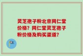 灵芝孢子粉北京同仁堂价格？同仁堂灵芝孢子粉价格及购买渠道？