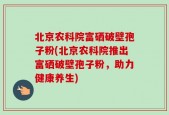 北京农科院富硒破壁孢子粉(北京农科院推出富硒破壁孢子粉，助力健康养生)