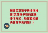 破壁灵芝孢子粉冲泡推荐(灵芝孢子粉的正确冲泡方式，助你轻松解决营养不良问题！)