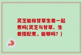 灵芝能和甘草生姜一起煮吗(灵芝与甘草、生姜搭配煮，能够吗？)