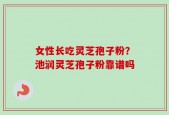 女性长吃灵芝孢子粉？池润灵芝孢子粉靠谱吗