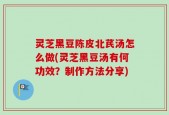 灵芝黑豆陈皮北芪汤怎么做(灵芝黑豆汤有何功效？制作方法分享)