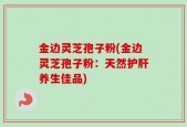 金边灵芝孢子粉(金边灵芝孢子粉：天然护肝养生佳品)