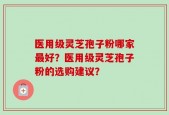 医用级灵芝孢子粉哪家最好？医用级灵芝孢子粉的选购建议？