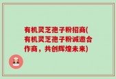 有机灵芝孢子粉招商(有机灵芝孢子粉诚邀合作商，共创辉煌未来)