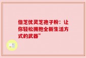 倍芝优灵芝孢子粉：让你轻松拥抱全新生活方式的武器”