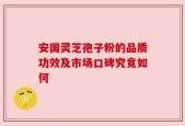 安国灵芝孢子粉的品质功效及市场口碑究竟如何
