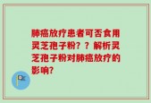 肺癌放疗患者可否食用灵芝孢子粉？？解析灵芝孢子粉对肺癌放疗的影响？