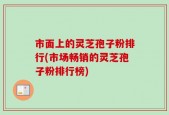 市面上的灵芝孢子粉排行(市场畅销的灵芝孢子粉排行榜)