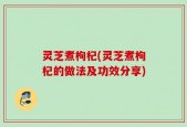 灵芝煮枸杞(灵芝煮枸杞的做法及功效分享)