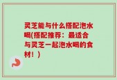 灵芝能与什么搭配泡水喝(搭配推荐：最适合与灵芝一起泡水喝的食材！)
