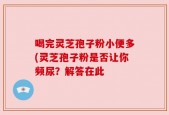 喝完灵芝孢子粉小便多(灵芝孢子粉是否让你频尿？解答在此
