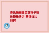 寿元畅破壁灵芝孢子粉价格是多少 其性价比如何