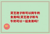 灵芝孢子粉可以同牛奶食用吗(灵芝孢子粉与牛奶可以一起食用吗？