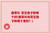 唐草片 灵芝孢子粉哪个好(唐草片和灵芝孢子粉哪个更好？)
