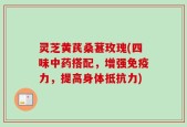 灵芝黄芪桑葚玫瑰(四味中药搭配，增强免疫力，提高身体抵抗力)