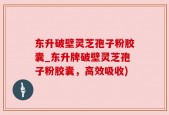 东升破壁灵芝孢子粉胶囊_东升牌破壁灵芝孢子粉胶囊，高效吸收)