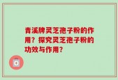 青溪牌灵芝孢子粉的作用？探究灵芝孢子粉的功效与作用？