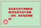 灵芝茶与芝宁多糖的区别(灵芝茶与芝宁多糖：功效、成分及区别解析)