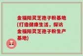 金福阳灵芝孢子粉基地(打造健康生活，探访金福阳灵芝孢子粉生产基地)