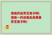 渭南药店灵芝孢子粉(渭南一药店推出高质量灵芝孢子粉)