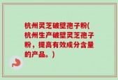 杭州灵芝破壁孢子粉(杭州生产破壁灵芝孢子粉，提高有效成分含量的产品。)