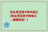 东北灵芝孢子粉代加工(东北灵芝孢子粉加工，健康优选！)