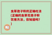 虫草孢子粉的正确吃法(正确的虫草花孢子粉饮用方法，你知道吗？)