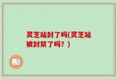 灵芝站封了吗(灵芝站被封禁了吗？)
