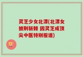 灵芝少女北漂(北漂女披荆斩棘 因灵芝成顶尖中医特别报道)