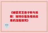 《破壁灵芝孢子粉与熊胆：独特价值及相关应用的深度探究》
